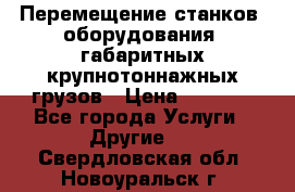 Перемещение станков, оборудования, габаритных крупнотоннажных грузов › Цена ­ 7 000 - Все города Услуги » Другие   . Свердловская обл.,Новоуральск г.